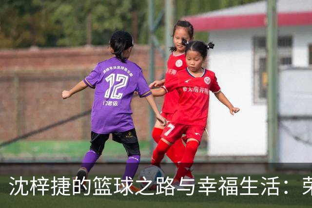 沈梓捷的篮球之路与幸福生活：荣耀与挑战并存